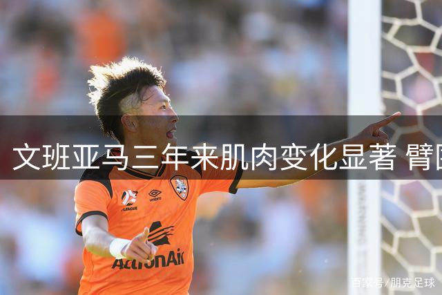 文班亚马三年来肌肉变化显著 臂围增长亮眼