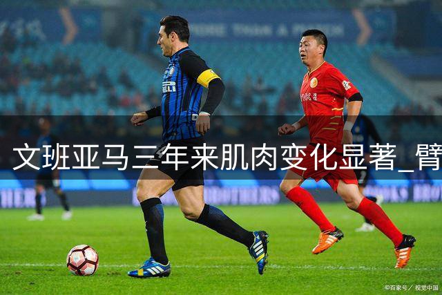 文班亚马三年来肌肉变化显著 臂围增长亮眼
