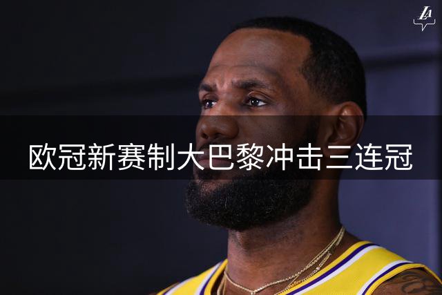 欧冠新赛制大巴黎冲击三连冠