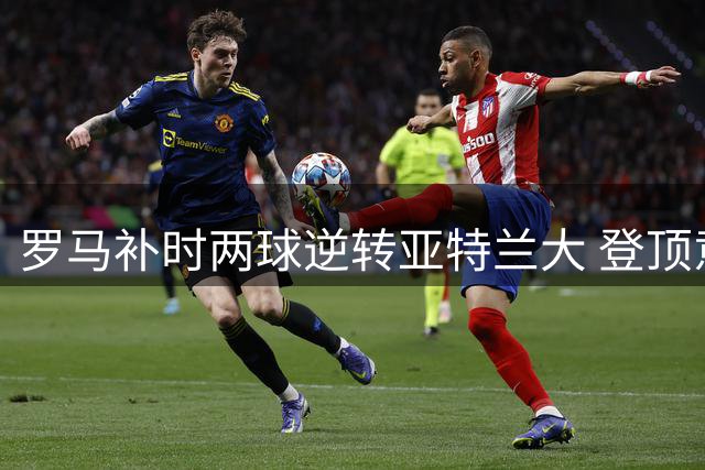 罗马补时两球逆转亚特兰大 登顶意甲积分榜